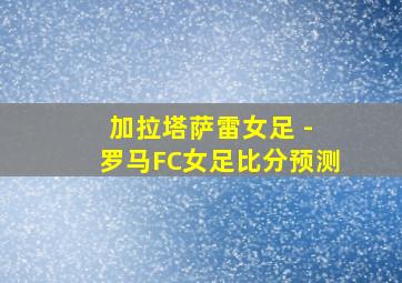 加拉塔萨雷女足 - 罗马FC女足比分预测